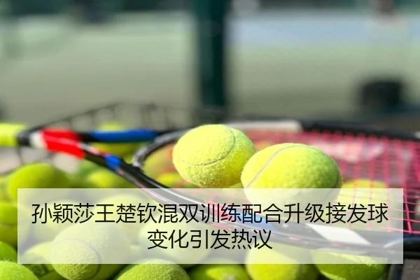 孙颖莎王楚钦混双训练配合升级接发球变化引发热议